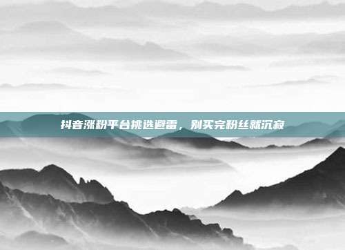 抖音涨粉平台挑选避雷，别买完粉丝就沉寂