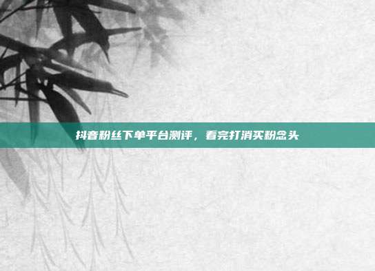 抖音粉丝下单平台测评，看完打消买粉念头