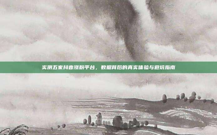实测五家抖音涨粉平台,数据背后的真实体验与避坑指南