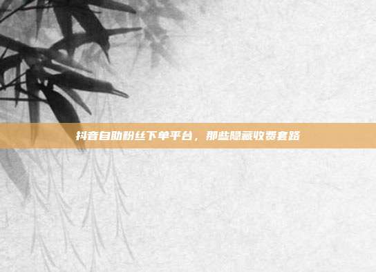 抖音自助粉丝下单平台，那些隐藏收费套路