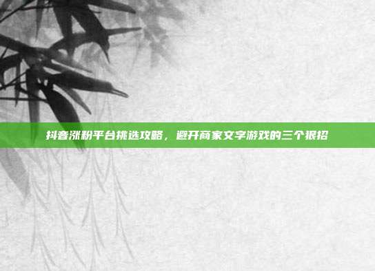 抖音涨粉平台挑选攻略,避开商家文字游戏的三个狠招