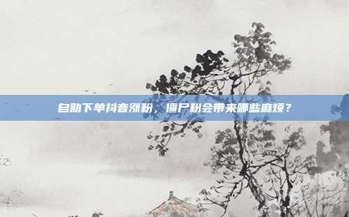 自助下单抖音涨粉,僵尸粉会带来哪些麻烦?