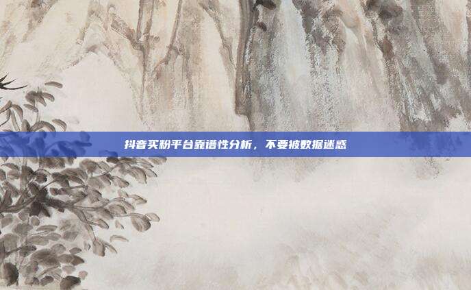 抖音买粉平台靠谱性分析，不要被数据迷惑
