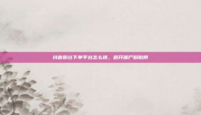 抖音粉丝下单平台怎么挑，避开僵尸粉陷阱