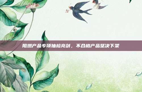 阻燃产品专项抽检亮剑,不合格产品坚决下架