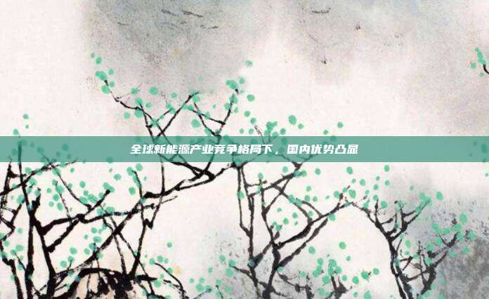 全球新能源产业竞争格局下，国内优势凸显