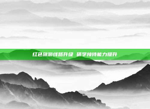 红色旅游线路升级 研学接待能力提升