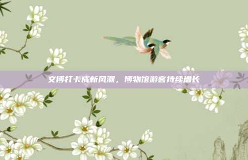 文博打卡成新风潮，博物馆游客持续增长