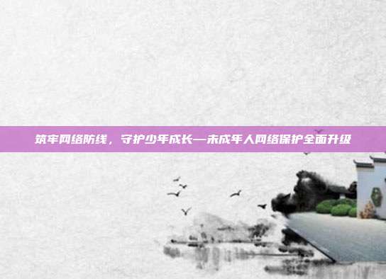 筑牢网络防线,守护少年成长—未成年人网络保护全面升级
