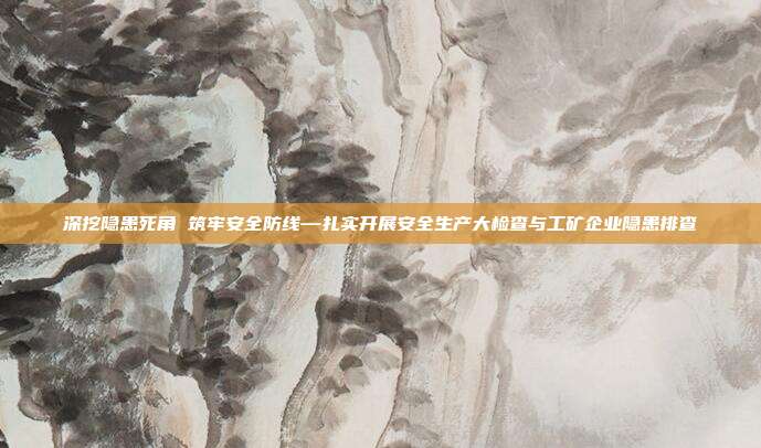 深挖隐患死角 筑牢安全防线—扎实开展安全生产大检查与工矿企业隐患排查