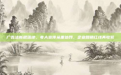 广告法新规落地，夸大宣传从重处罚，企业营销红线再收紧