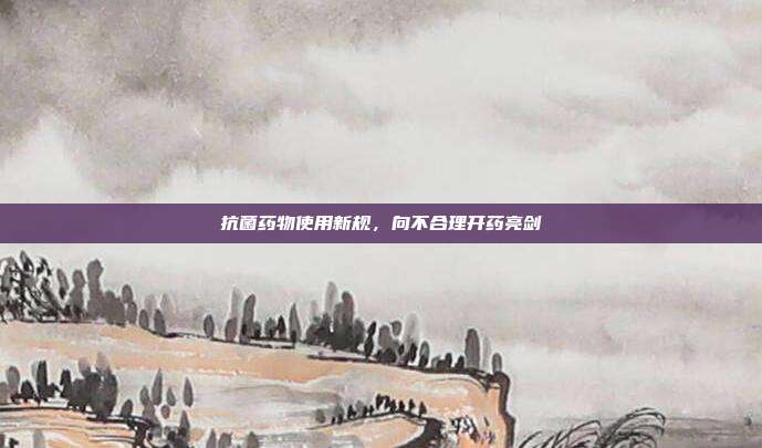 抗菌药物使用新规,向不合理开药亮剑