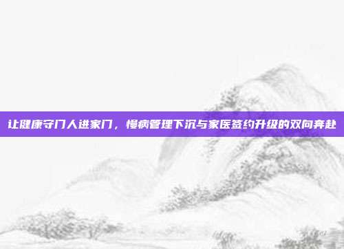 让健康守门人进家门，慢病管理下沉与家医签约升级的双向奔赴
