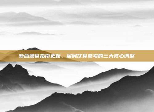 新版膳食指南更新，居民饮食参考的三大核心调整