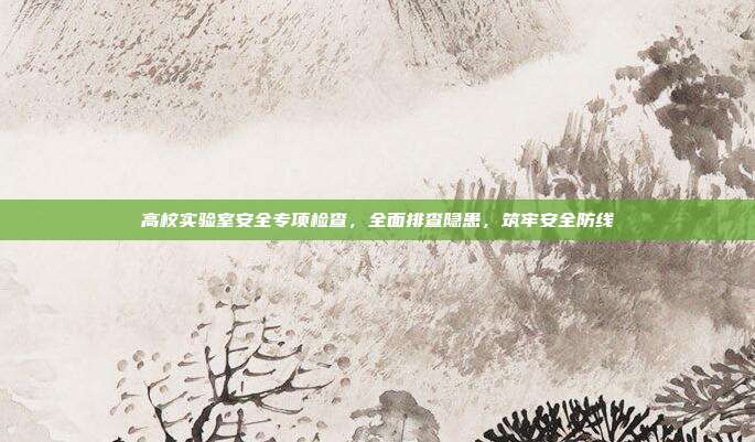 高校实验室安全专项检查，全面排查隐患，筑牢安全防线