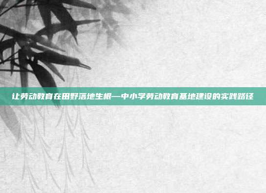 让劳动教育在田野落地生根—中小学劳动教育基地建设的实践路径