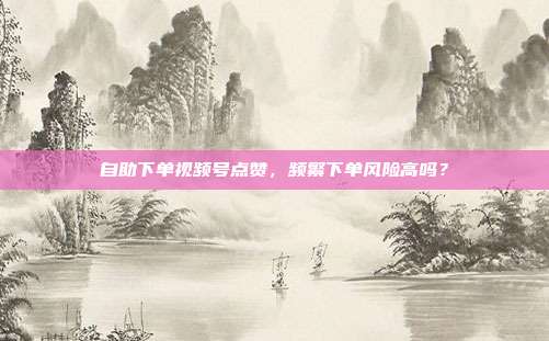 自助下单视频号点赞,频繁下单风险高吗?