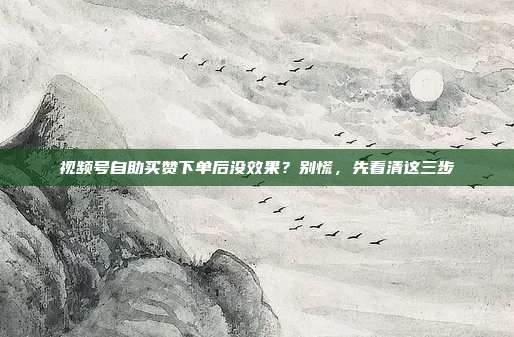 视频号自助买赞下单后没效果?别慌,先看清这三步