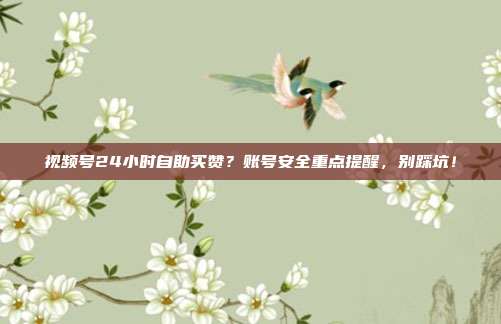 视频号24小时自助买赞?账号安全重点提醒,别踩坑!
