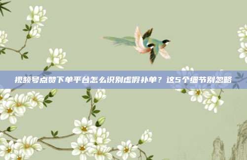 视频号点赞下单平台怎么识别虚假补单？这5个细节别忽略