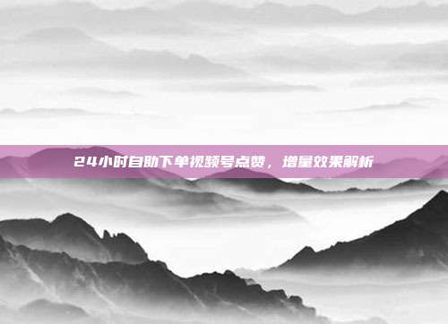 24小时自助下单视频号点赞,增量效果解析