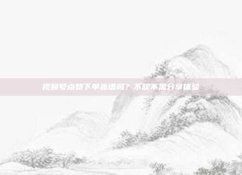视频号点赞下单靠谱吗?不吹不黑分享体验