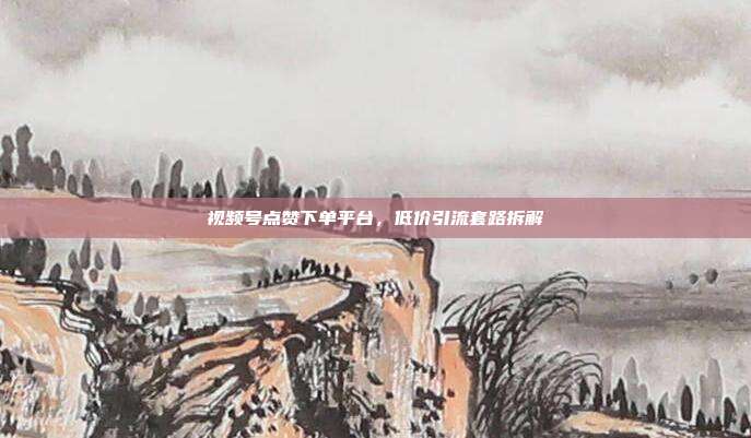 视频号点赞下单平台,低价引流套路拆解