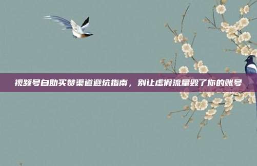 视频号自助买赞渠道避坑指南,别让虚假流量毁了你的账号
