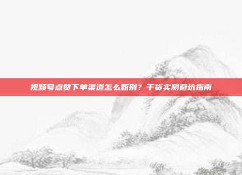 视频号点赞下单渠道怎么甄别?干货实测避坑指南