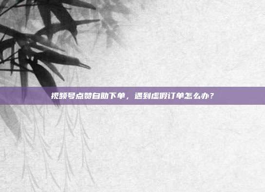 视频号点赞自助下单,遇到虚假订单怎么办?