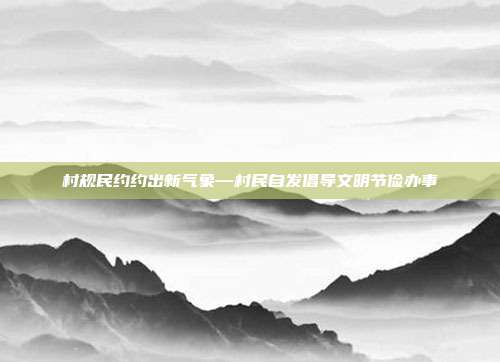 村规民约约出新气象—村民自发倡导文明节俭办事