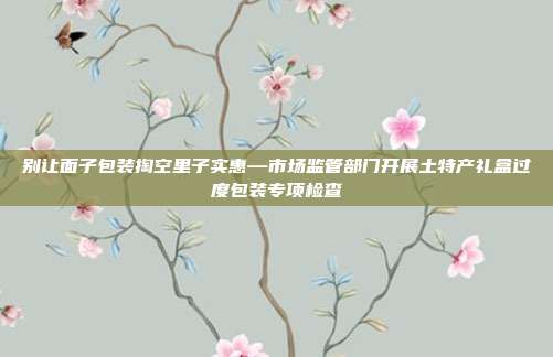 别让面子包装掏空里子实惠—市场监管部门开展土特产礼盒过度包装专项检查
