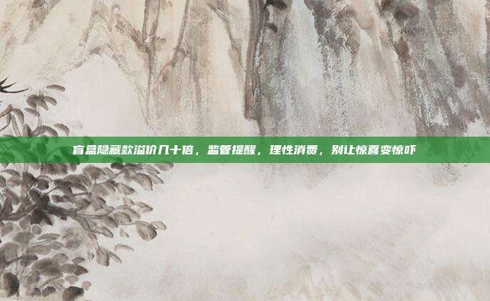 盲盒隐藏款溢价几十倍，监管提醒，理性消费，别让惊喜变惊吓