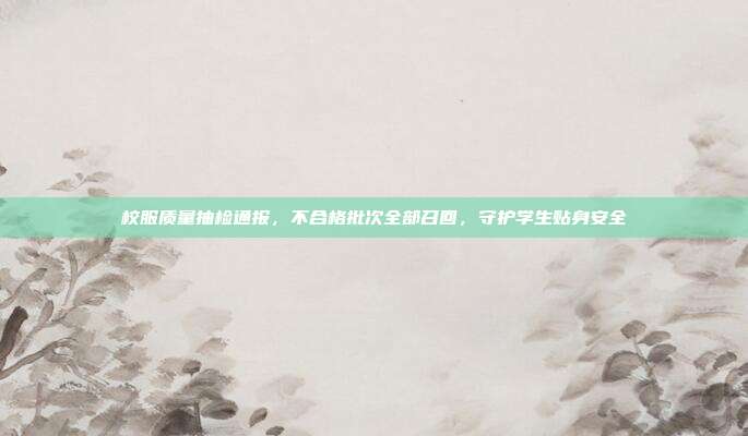 校服质量抽检通报，不合格批次全部召回，守护学生贴身安全