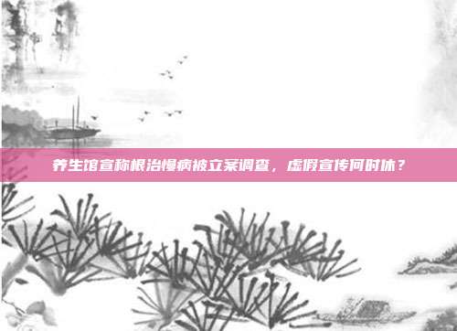 养生馆宣称根治慢病被立案调查，虚假宣传何时休？