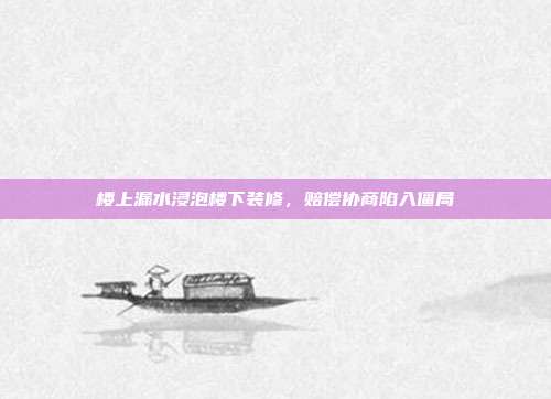 楼上漏水浸泡楼下装修，赔偿协商陷入僵局