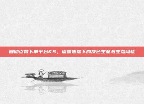 自助点赞下单平台KS,流量焦虑下的灰色生意与生态隐忧