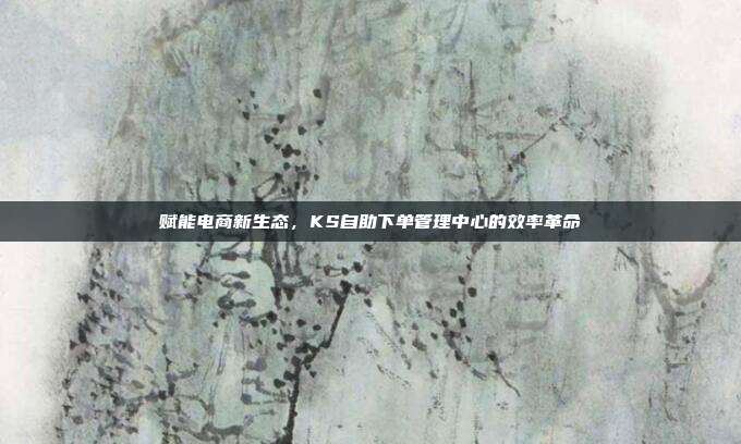 赋能电商新生态，KS自助下单管理中心的效率革命