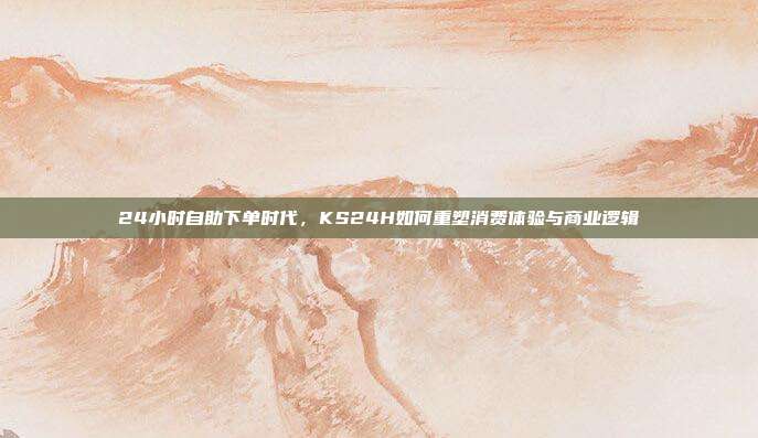 24小时自助下单时代,KS24H如何重塑消费体验与商业逻辑