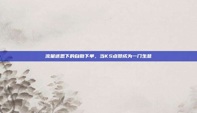 流量迷思下的自助下单，当KS点赞成为一门生意