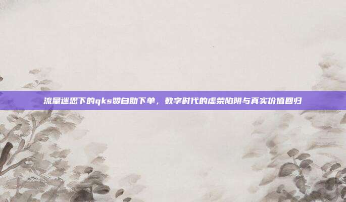 流量迷思下的qks赞自助下单，数字时代的虚荣陷阱与真实价值回归