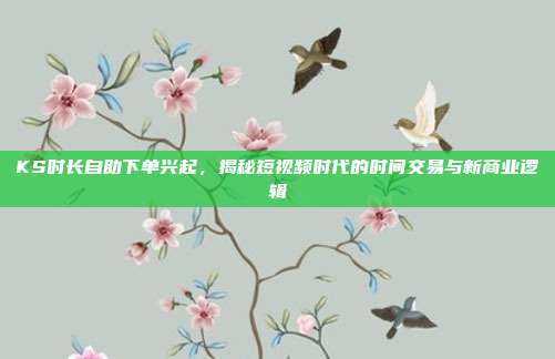 KS时长自助下单兴起，揭秘短视频时代的时间交易与新商业逻辑