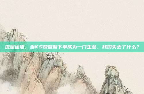 流量迷思，当KS赞自助下单成为一门生意，我们失去了什么？