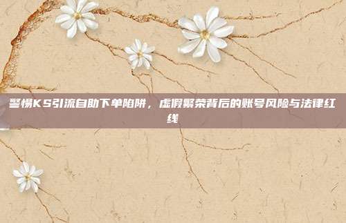 警惕KS引流自助下单陷阱，虚假繁荣背后的账号风险与法律红线