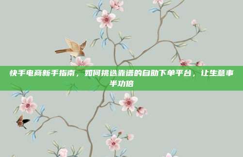 快手电商新手指南，如何挑选靠谱的自助下单平台，让生意事半功倍
