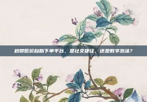秒赞低价自助下单平台，是社交捷径，还是数字泡沫？