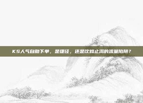 KS人气自助下单，是捷径，还是饮鸩止渴的流量陷阱？