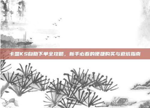卡盟KS自助下单全攻略,新手必看的便捷购买与避坑指南
