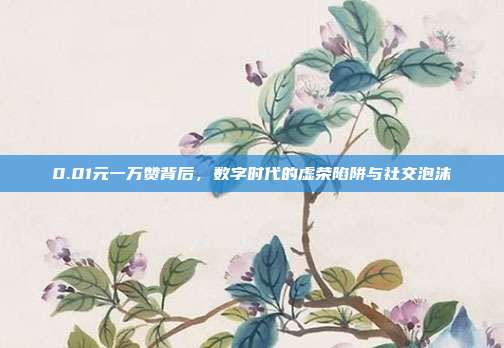 0.01元一万赞背后，数字时代的虚荣陷阱与社交泡沫