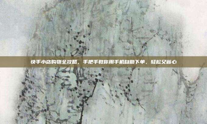 快手小店购物全攻略,手把手教你用手机自助下单,轻松又省心
